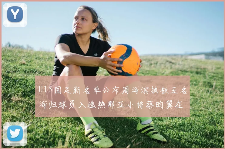 U15国足新名单公布周海滨执教五名海归球员入选热那亚小将蔡昀翼在列