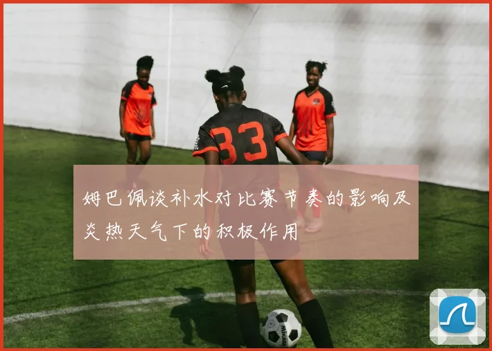姆巴佩谈补水对比赛节奏的影响及炎热天气下的积极作用