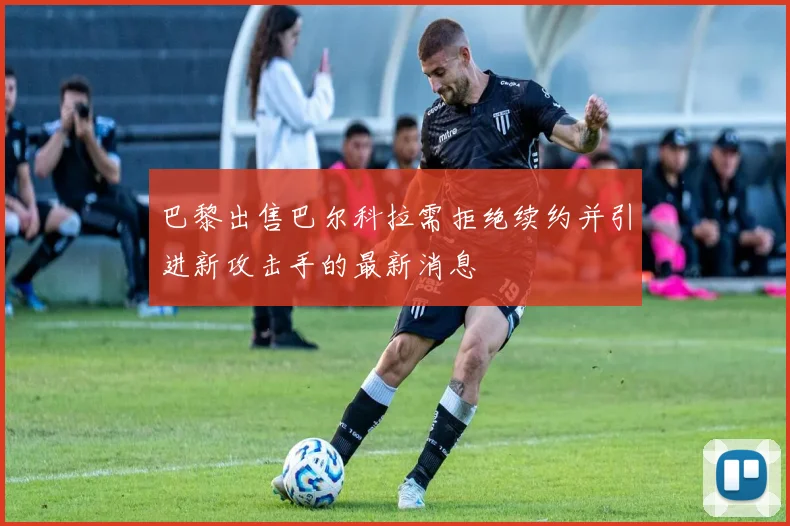 巴黎出售巴尔科拉需拒绝续约并引进新攻击手的最新消息