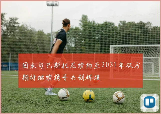 国米与巴斯托尼续约至2031年双方期待继续携手共创辉煌