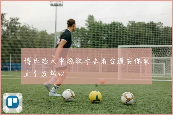 博班怒火中烧欲冲击看台遭安保制止引发热议