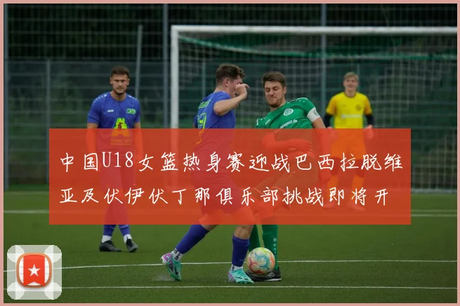 中国U18女篮热身赛迎战巴西拉脱维亚及伏伊伏丁那俱乐部挑战即将开启
