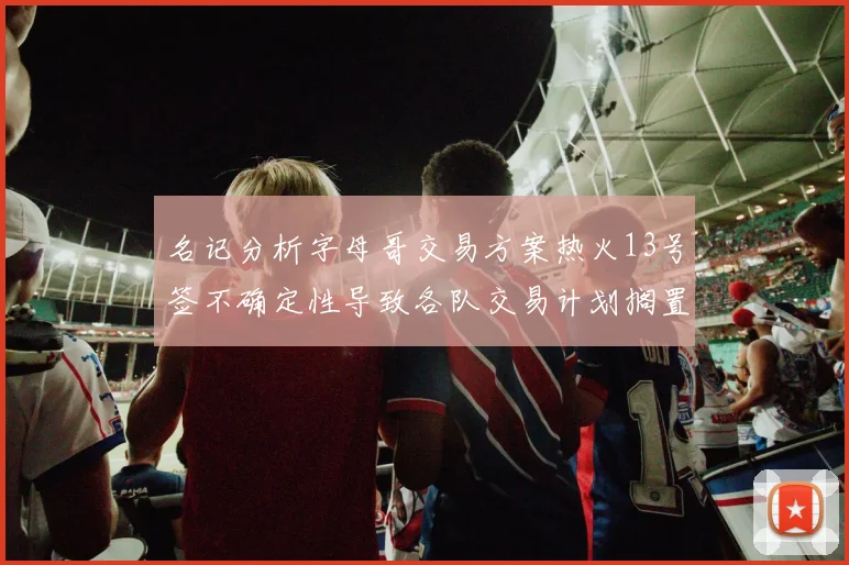 名记分析字母哥交易方案热火13号签不确定性导致各队交易计划搁置
