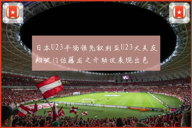 日本U23半场领先叙利亚U23大关友翔破门佐藤龙之介助攻表现出色