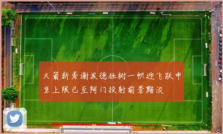 火箭新秀谢泼德独树一帜迎飞跃申京上限已至阿门投射前景黯淡