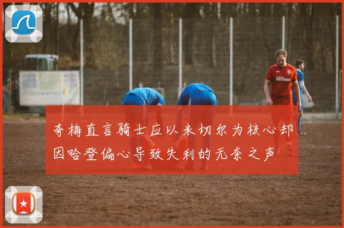 夸梅直言骑士应以米切尔为核心却因哈登偏心导致失利的无奈之声