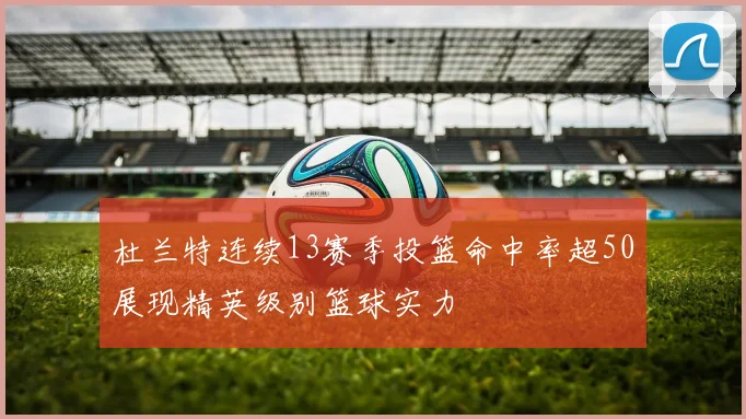 杜兰特连续13赛季投篮命中率超50展现精英级别篮球实力