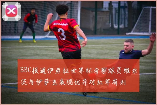 BBC报道伊劳拉世界杯考察球员维尔茨与伊萨克表现优异对红军有利