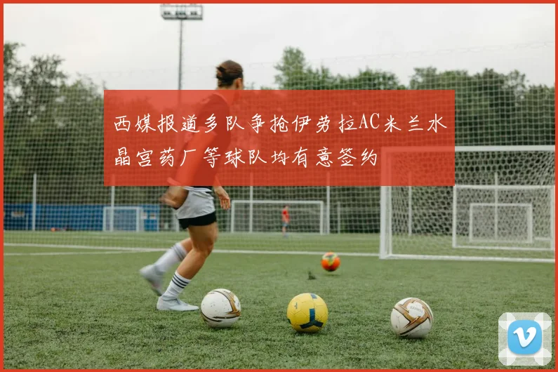 西媒报道多队争抢伊劳拉AC米兰水晶宫药厂等球队均有意签约