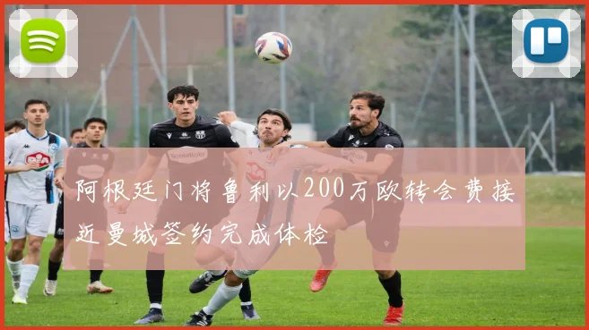 阿根廷门将鲁利以200万欧转会费接近曼城签约完成体检
