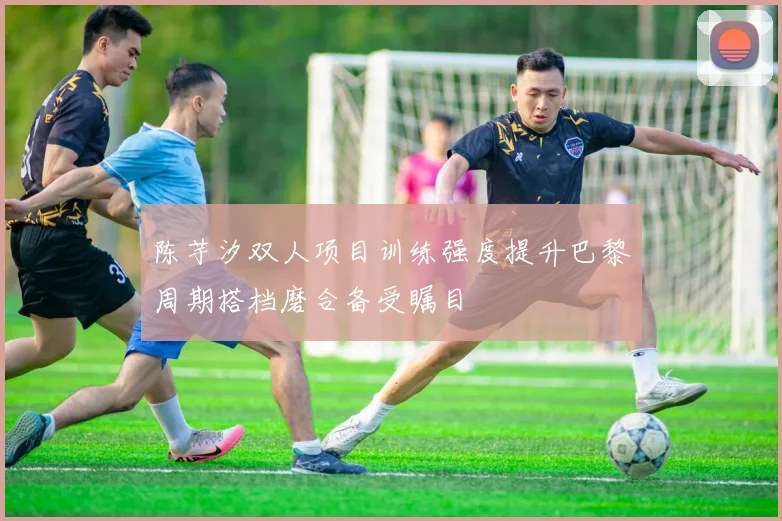 陈芋汐双人项目训练强度提升巴黎周期搭档磨合备受瞩目